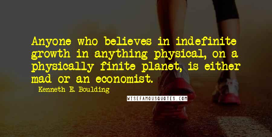 Kenneth E. Boulding Quotes: Anyone who believes in indefinite growth in anything physical, on a physically finite planet, is either mad or an economist.