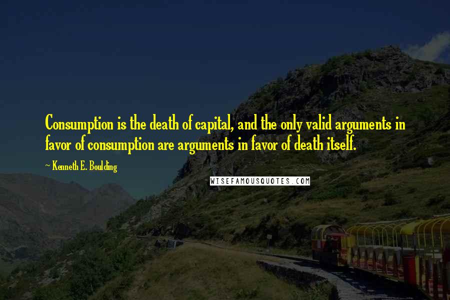 Kenneth E. Boulding Quotes: Consumption is the death of capital, and the only valid arguments in favor of consumption are arguments in favor of death itself.