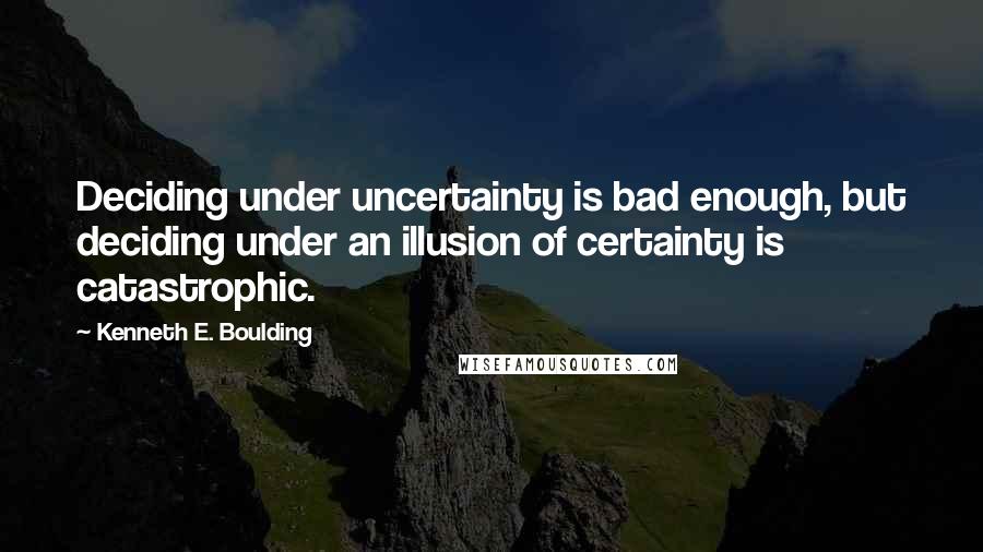 Kenneth E. Boulding Quotes: Deciding under uncertainty is bad enough, but deciding under an illusion of certainty is catastrophic.