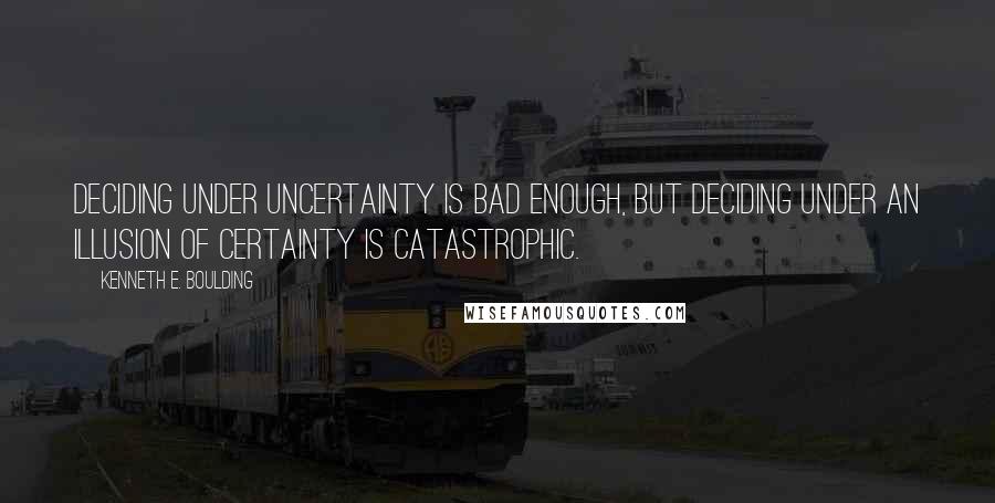 Kenneth E. Boulding Quotes: Deciding under uncertainty is bad enough, but deciding under an illusion of certainty is catastrophic.