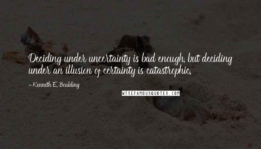 Kenneth E. Boulding Quotes: Deciding under uncertainty is bad enough, but deciding under an illusion of certainty is catastrophic.