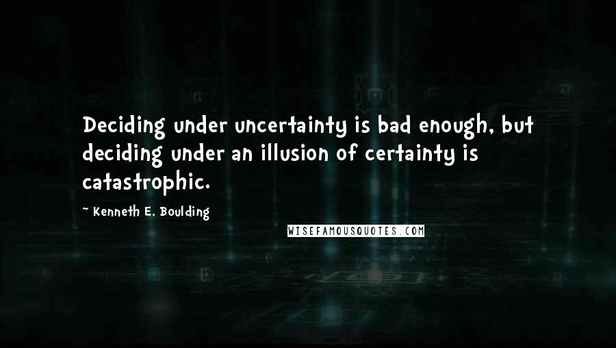 Kenneth E. Boulding Quotes: Deciding under uncertainty is bad enough, but deciding under an illusion of certainty is catastrophic.