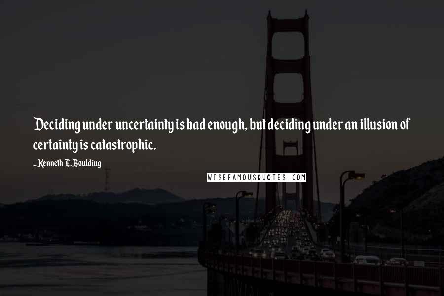 Kenneth E. Boulding Quotes: Deciding under uncertainty is bad enough, but deciding under an illusion of certainty is catastrophic.