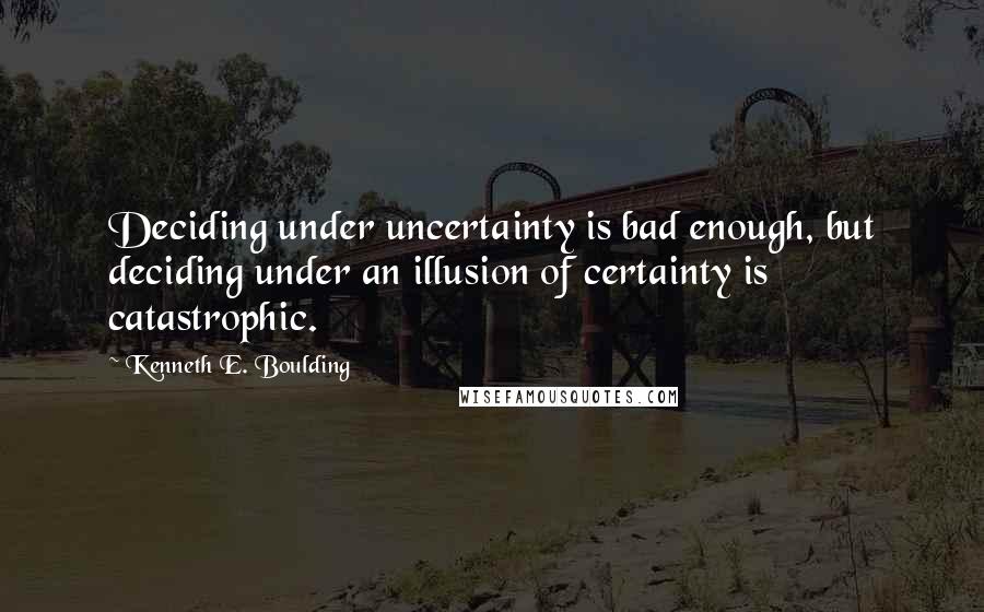 Kenneth E. Boulding Quotes: Deciding under uncertainty is bad enough, but deciding under an illusion of certainty is catastrophic.