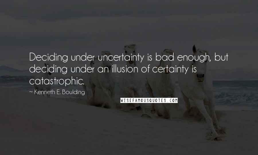 Kenneth E. Boulding Quotes: Deciding under uncertainty is bad enough, but deciding under an illusion of certainty is catastrophic.