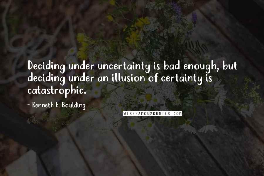 Kenneth E. Boulding Quotes: Deciding under uncertainty is bad enough, but deciding under an illusion of certainty is catastrophic.