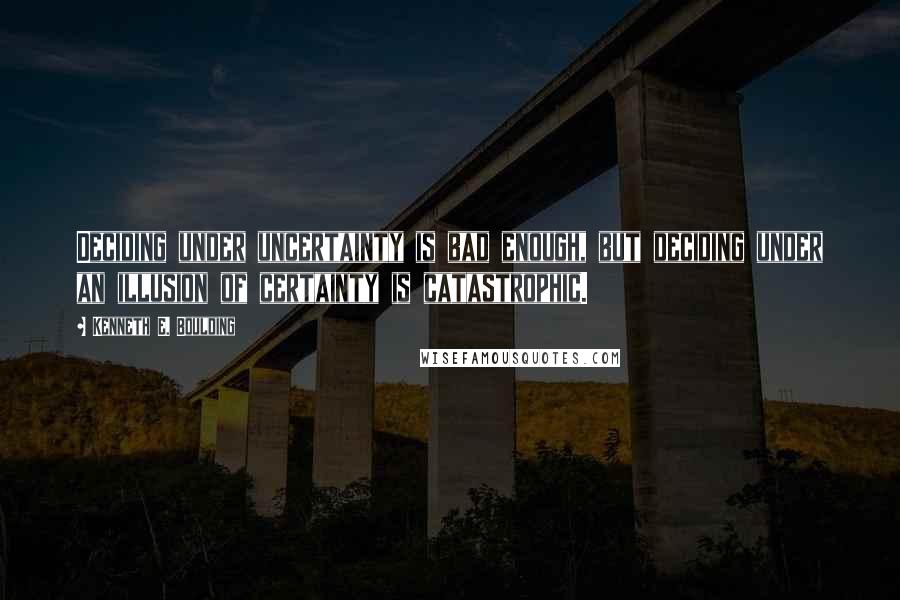 Kenneth E. Boulding Quotes: Deciding under uncertainty is bad enough, but deciding under an illusion of certainty is catastrophic.