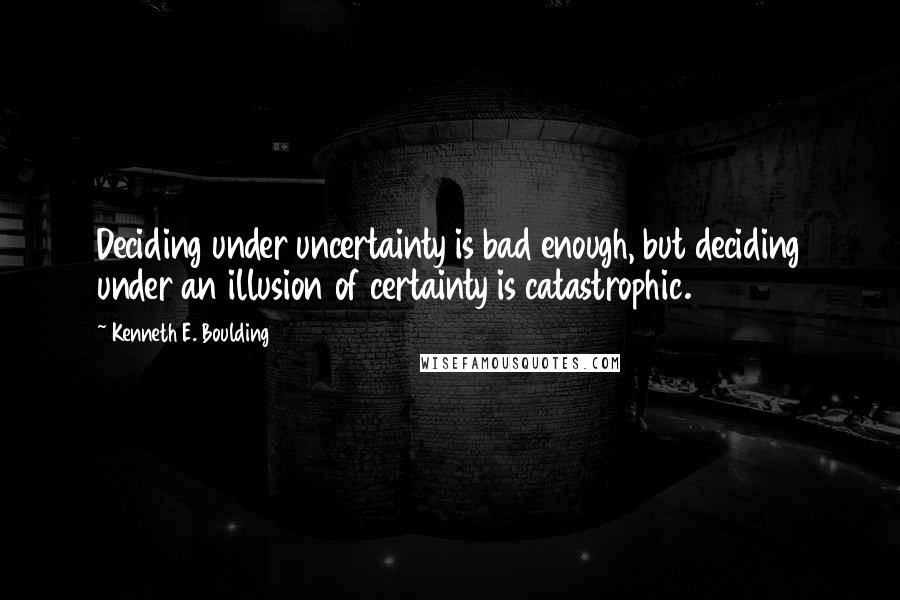 Kenneth E. Boulding Quotes: Deciding under uncertainty is bad enough, but deciding under an illusion of certainty is catastrophic.