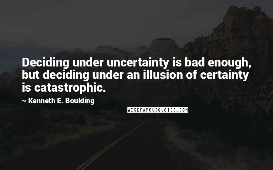 Kenneth E. Boulding Quotes: Deciding under uncertainty is bad enough, but deciding under an illusion of certainty is catastrophic.