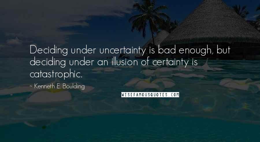 Kenneth E. Boulding Quotes: Deciding under uncertainty is bad enough, but deciding under an illusion of certainty is catastrophic.