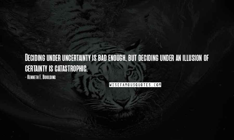 Kenneth E. Boulding Quotes: Deciding under uncertainty is bad enough, but deciding under an illusion of certainty is catastrophic.