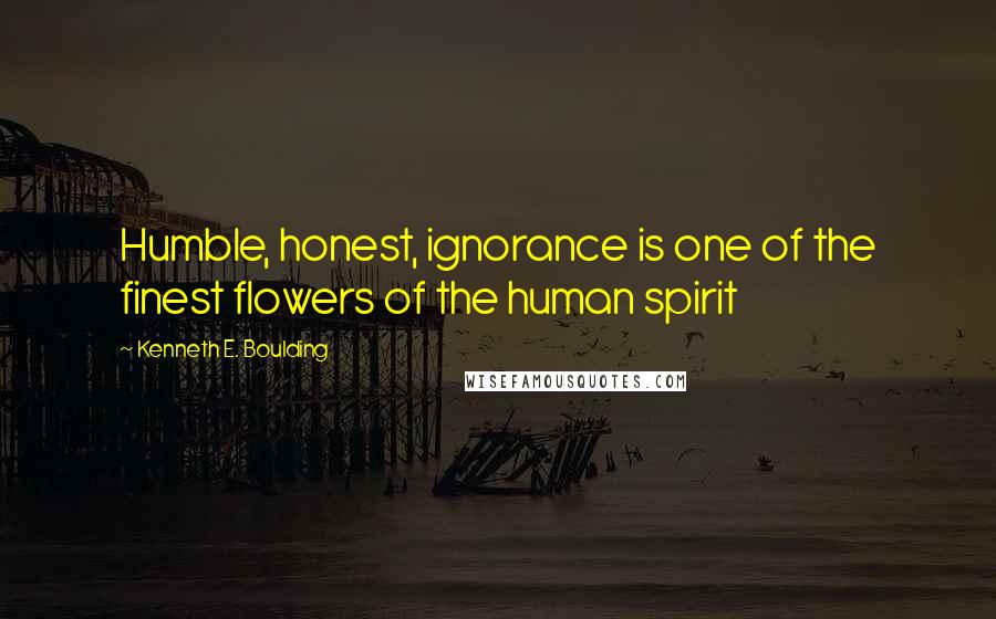 Kenneth E. Boulding Quotes: Humble, honest, ignorance is one of the finest flowers of the human spirit