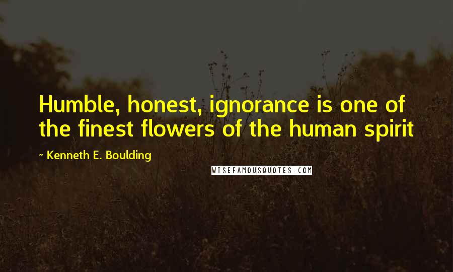 Kenneth E. Boulding Quotes: Humble, honest, ignorance is one of the finest flowers of the human spirit