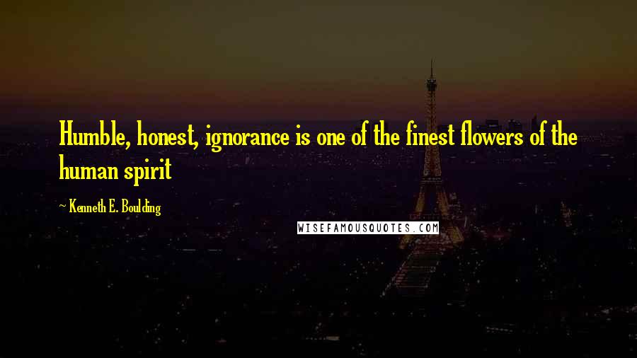 Kenneth E. Boulding Quotes: Humble, honest, ignorance is one of the finest flowers of the human spirit