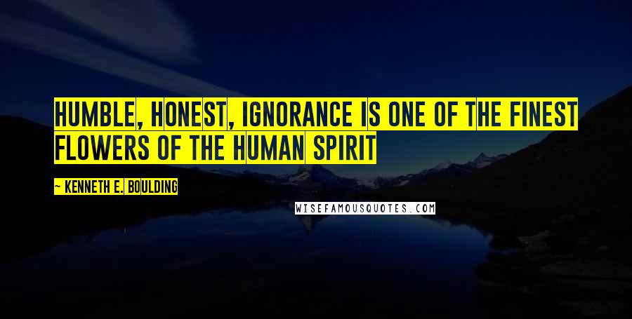 Kenneth E. Boulding Quotes: Humble, honest, ignorance is one of the finest flowers of the human spirit