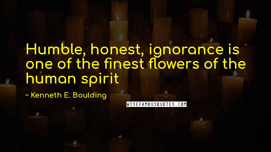 Kenneth E. Boulding Quotes: Humble, honest, ignorance is one of the finest flowers of the human spirit