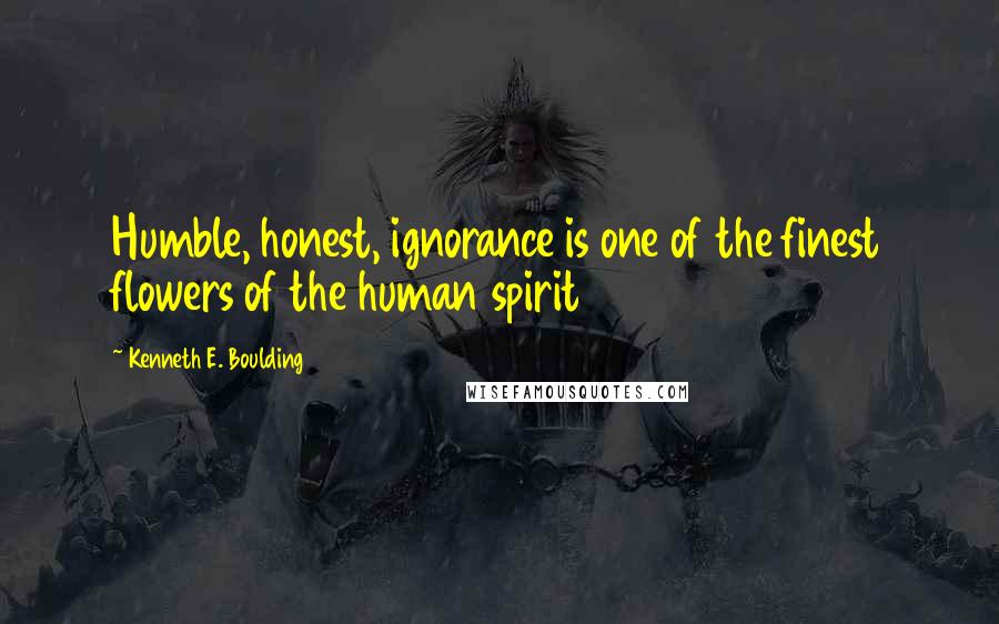 Kenneth E. Boulding Quotes: Humble, honest, ignorance is one of the finest flowers of the human spirit