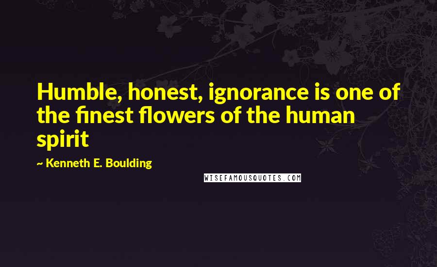 Kenneth E. Boulding Quotes: Humble, honest, ignorance is one of the finest flowers of the human spirit