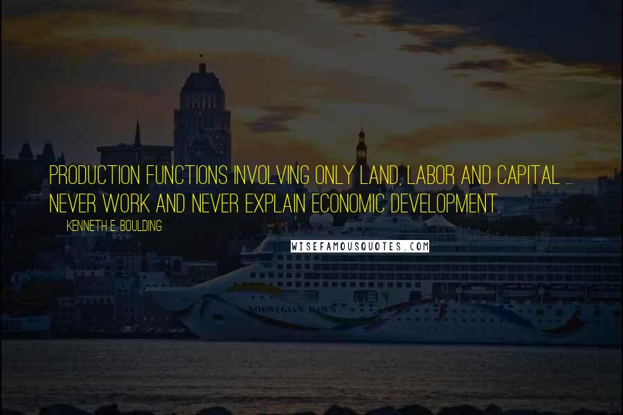 Kenneth E. Boulding Quotes: Production functions involving only land, labor and capital ... never work and never explain economic development.