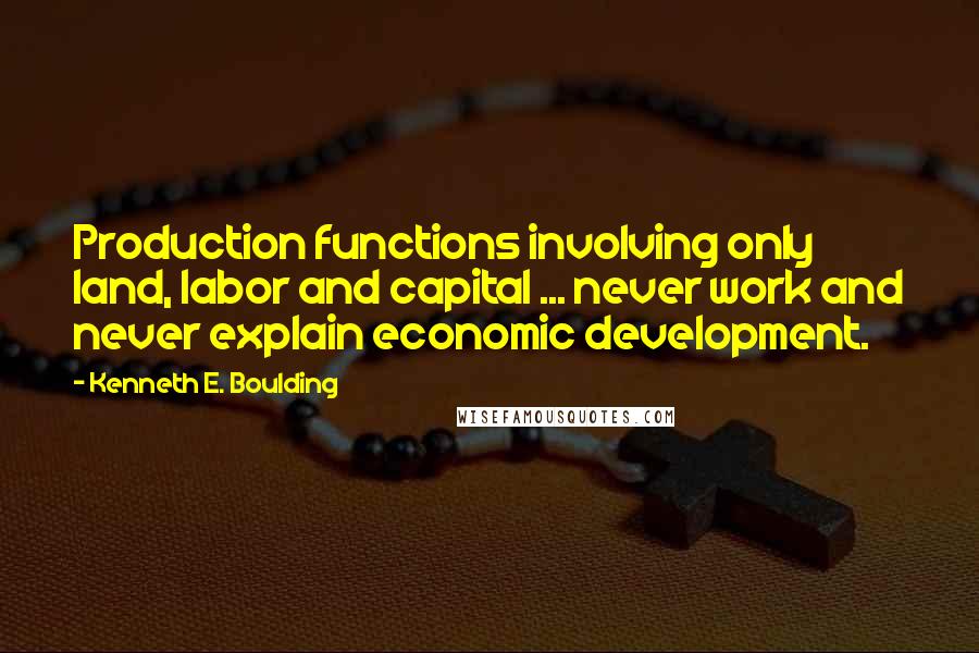 Kenneth E. Boulding Quotes: Production functions involving only land, labor and capital ... never work and never explain economic development.
