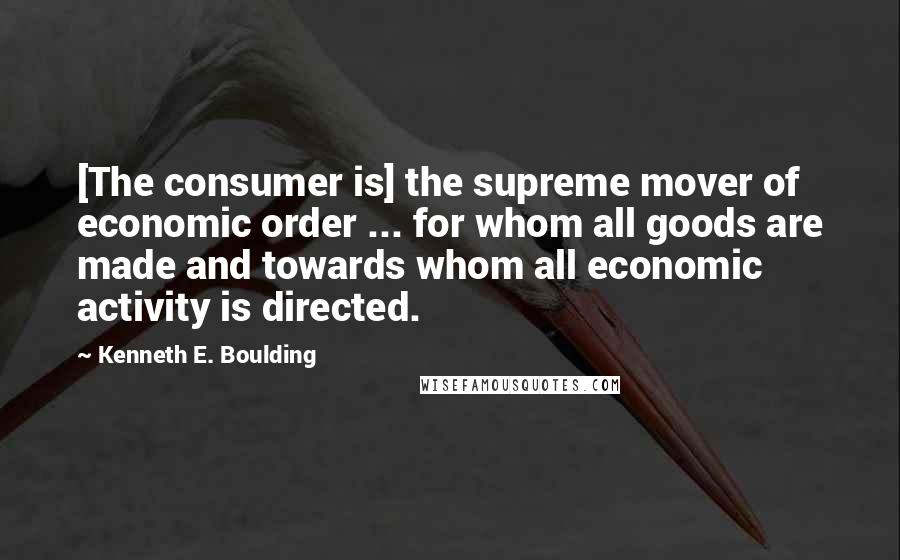 Kenneth E. Boulding Quotes: [The consumer is] the supreme mover of economic order ... for whom all goods are made and towards whom all economic activity is directed.
