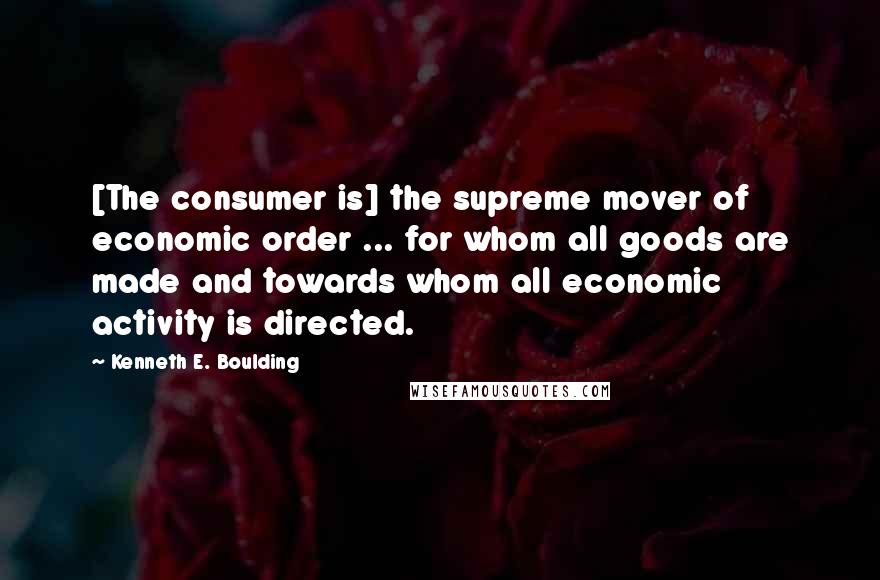 Kenneth E. Boulding Quotes: [The consumer is] the supreme mover of economic order ... for whom all goods are made and towards whom all economic activity is directed.