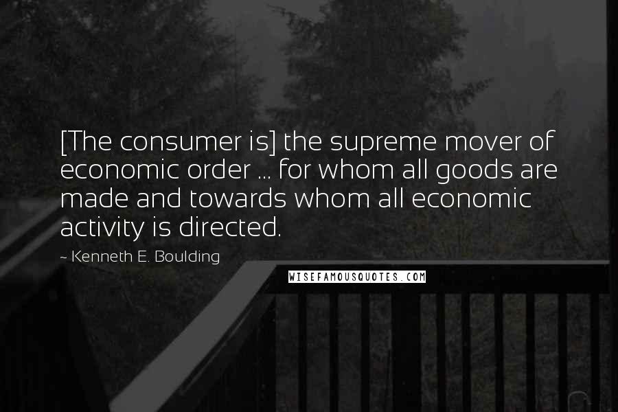 Kenneth E. Boulding Quotes: [The consumer is] the supreme mover of economic order ... for whom all goods are made and towards whom all economic activity is directed.