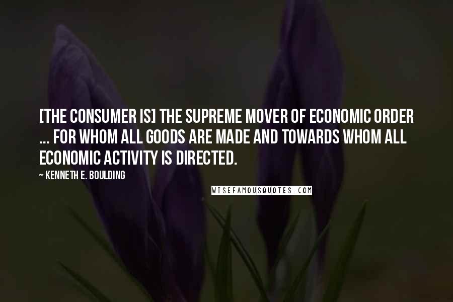 Kenneth E. Boulding Quotes: [The consumer is] the supreme mover of economic order ... for whom all goods are made and towards whom all economic activity is directed.