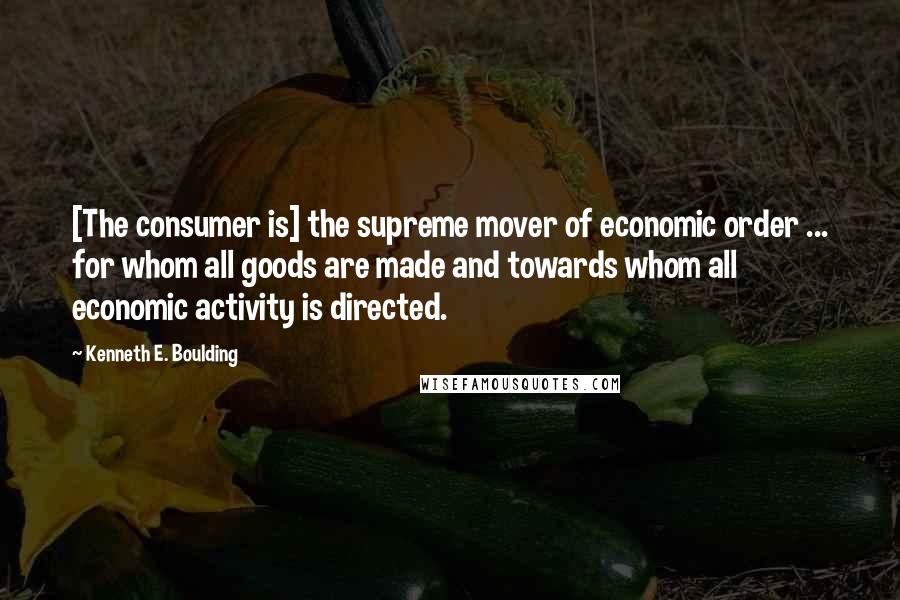 Kenneth E. Boulding Quotes: [The consumer is] the supreme mover of economic order ... for whom all goods are made and towards whom all economic activity is directed.