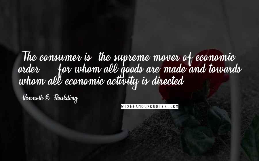 Kenneth E. Boulding Quotes: [The consumer is] the supreme mover of economic order ... for whom all goods are made and towards whom all economic activity is directed.