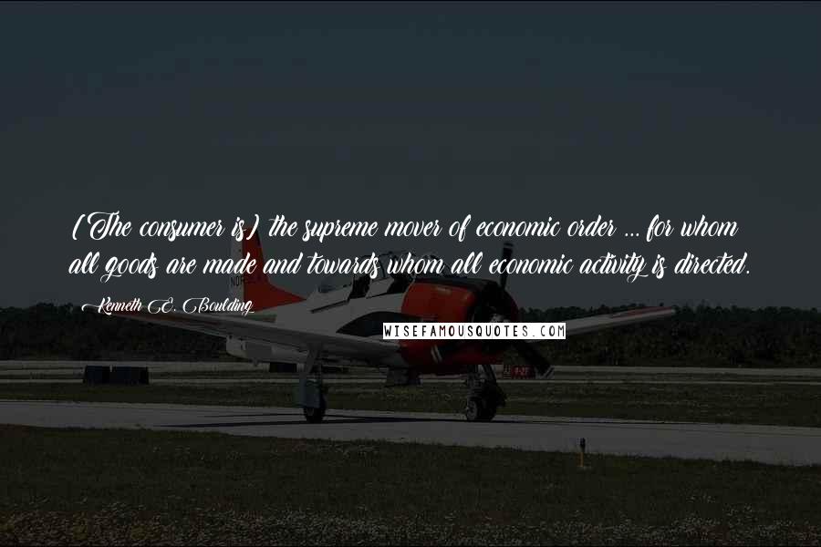 Kenneth E. Boulding Quotes: [The consumer is] the supreme mover of economic order ... for whom all goods are made and towards whom all economic activity is directed.