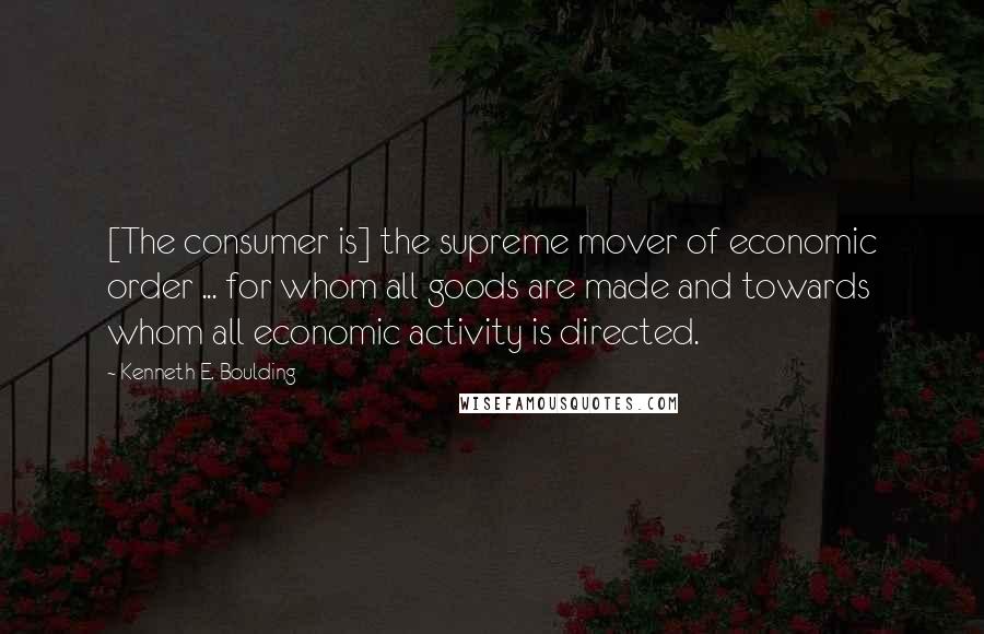 Kenneth E. Boulding Quotes: [The consumer is] the supreme mover of economic order ... for whom all goods are made and towards whom all economic activity is directed.