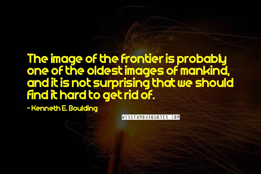 Kenneth E. Boulding Quotes: The image of the frontier is probably one of the oldest images of mankind, and it is not surprising that we should find it hard to get rid of.