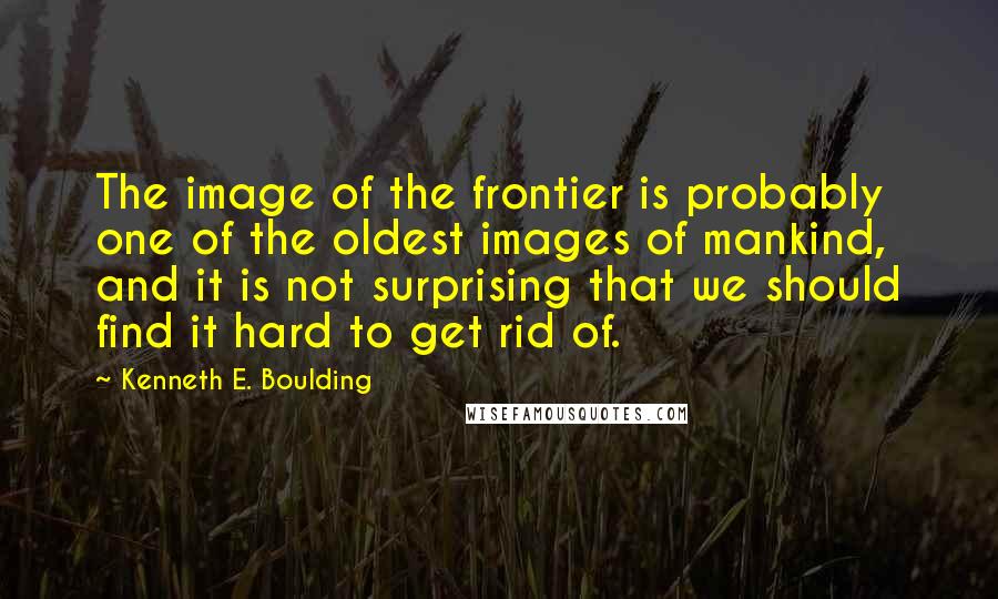 Kenneth E. Boulding Quotes: The image of the frontier is probably one of the oldest images of mankind, and it is not surprising that we should find it hard to get rid of.