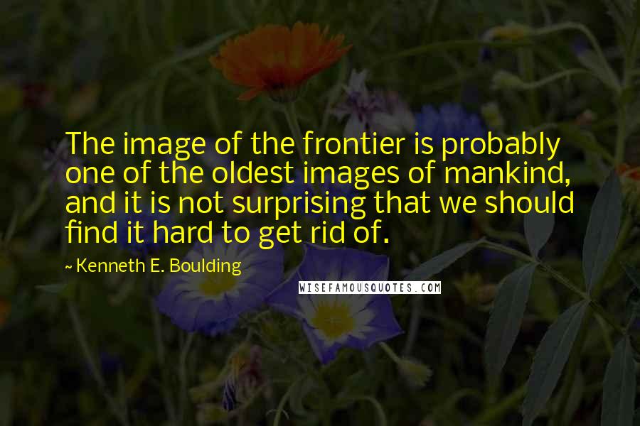 Kenneth E. Boulding Quotes: The image of the frontier is probably one of the oldest images of mankind, and it is not surprising that we should find it hard to get rid of.