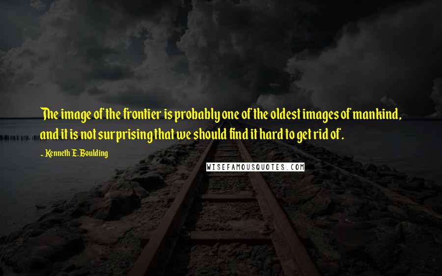 Kenneth E. Boulding Quotes: The image of the frontier is probably one of the oldest images of mankind, and it is not surprising that we should find it hard to get rid of.