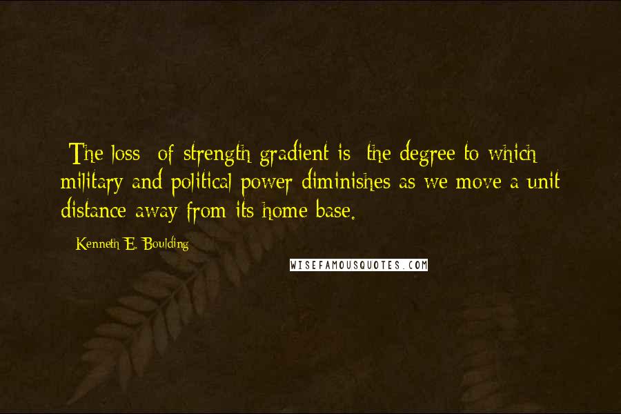 Kenneth E. Boulding Quotes: [The loss- of-strength gradient is] the degree to which military and political power diminishes as we move a unit distance away from its home base.