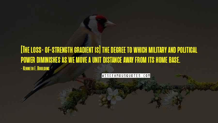 Kenneth E. Boulding Quotes: [The loss- of-strength gradient is] the degree to which military and political power diminishes as we move a unit distance away from its home base.