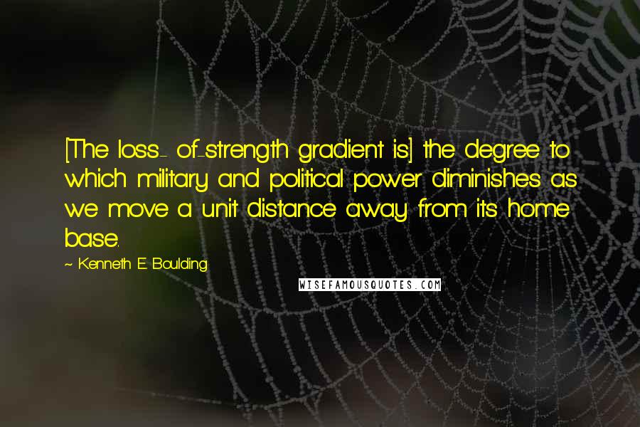 Kenneth E. Boulding Quotes: [The loss- of-strength gradient is] the degree to which military and political power diminishes as we move a unit distance away from its home base.