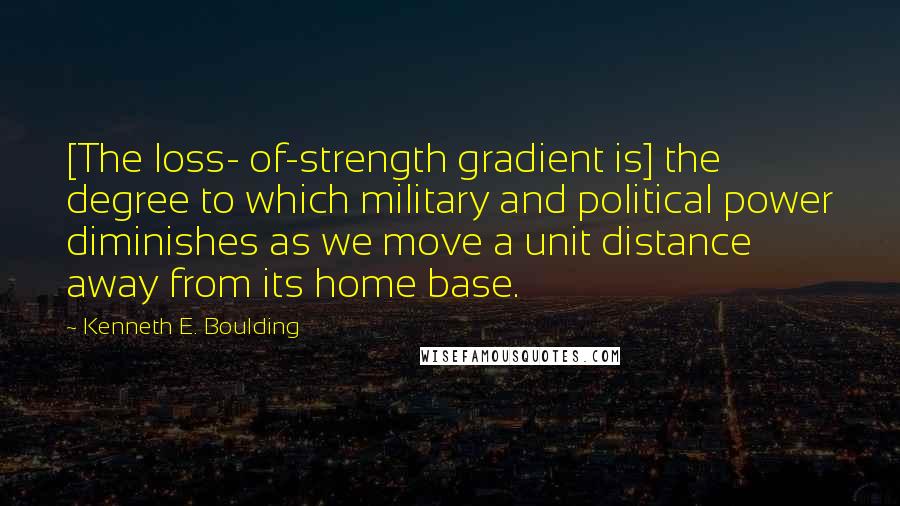 Kenneth E. Boulding Quotes: [The loss- of-strength gradient is] the degree to which military and political power diminishes as we move a unit distance away from its home base.