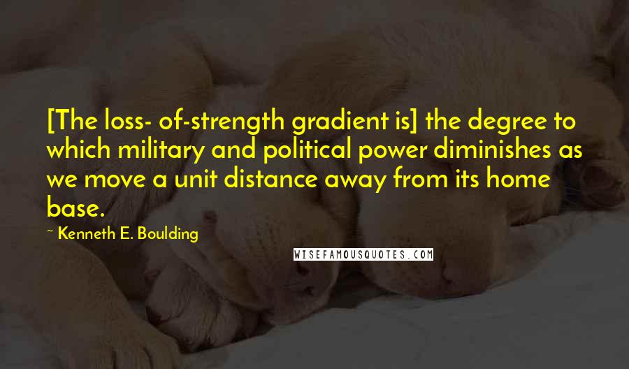 Kenneth E. Boulding Quotes: [The loss- of-strength gradient is] the degree to which military and political power diminishes as we move a unit distance away from its home base.