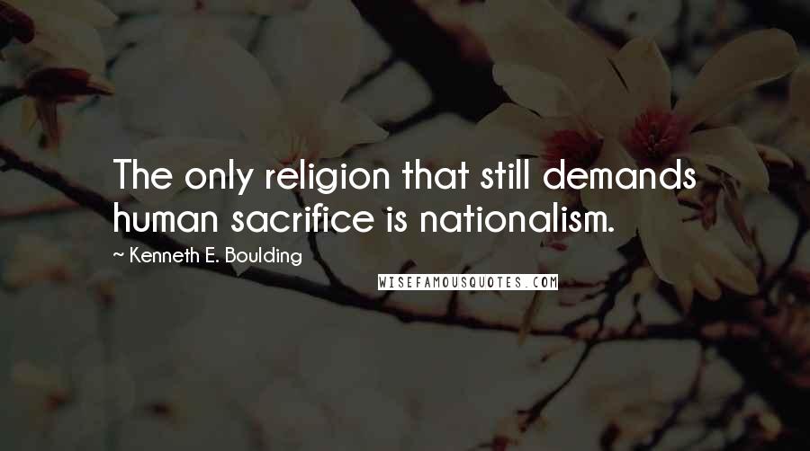 Kenneth E. Boulding Quotes: The only religion that still demands human sacrifice is nationalism.
