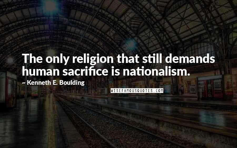 Kenneth E. Boulding Quotes: The only religion that still demands human sacrifice is nationalism.
