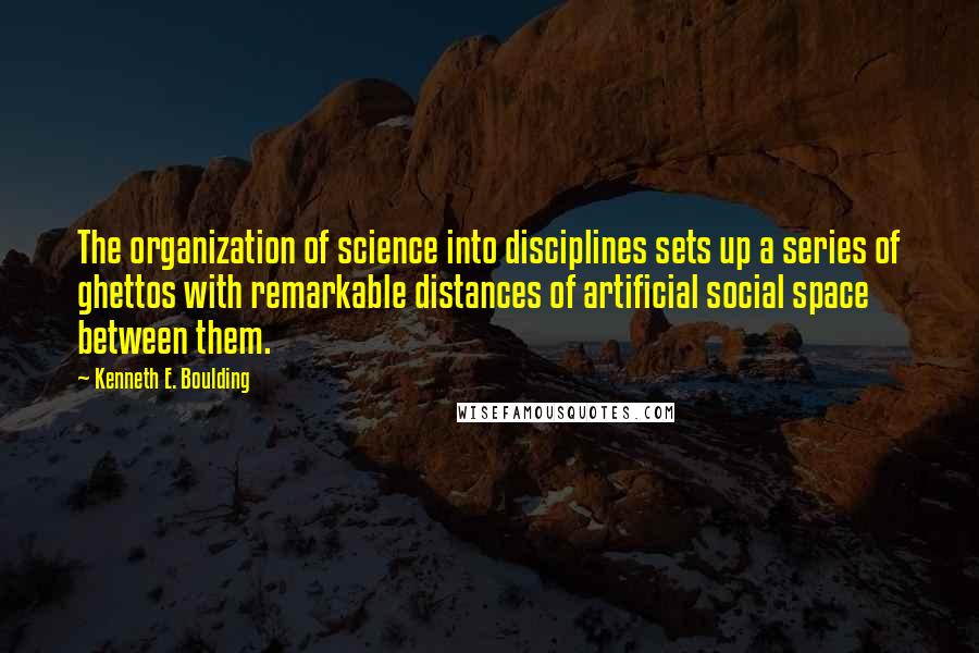 Kenneth E. Boulding Quotes: The organization of science into disciplines sets up a series of ghettos with remarkable distances of artificial social space between them.