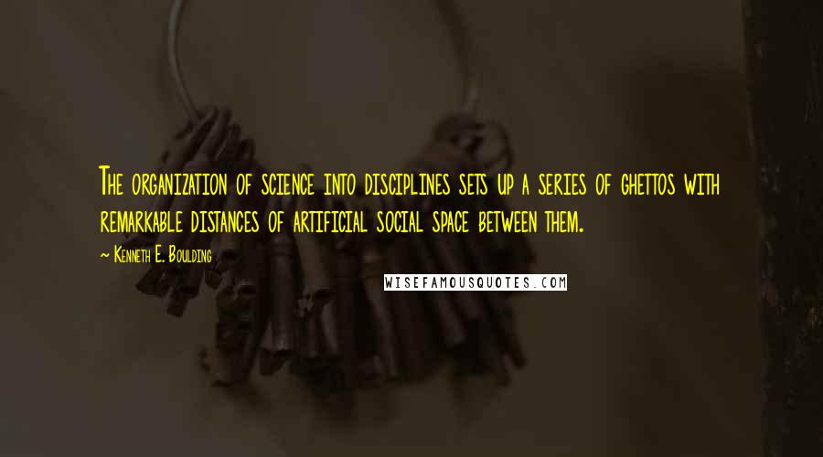 Kenneth E. Boulding Quotes: The organization of science into disciplines sets up a series of ghettos with remarkable distances of artificial social space between them.