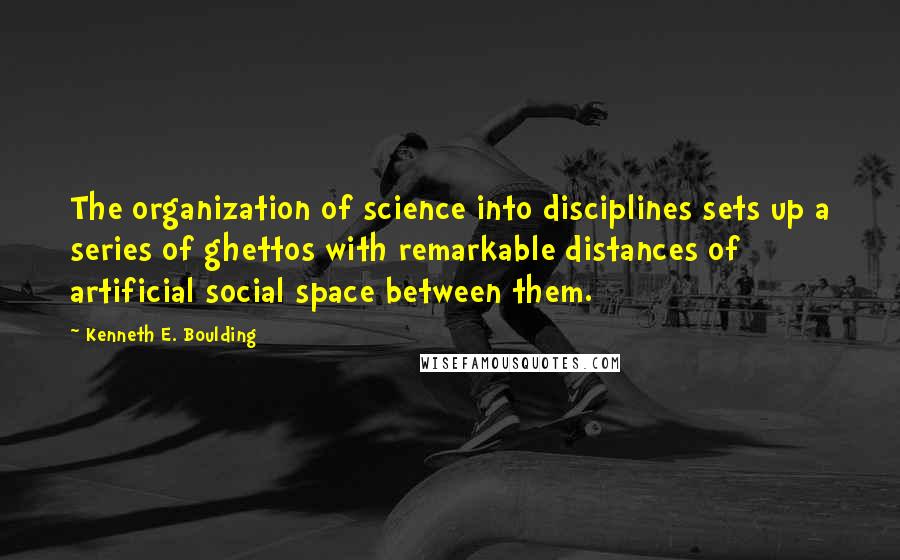 Kenneth E. Boulding Quotes: The organization of science into disciplines sets up a series of ghettos with remarkable distances of artificial social space between them.