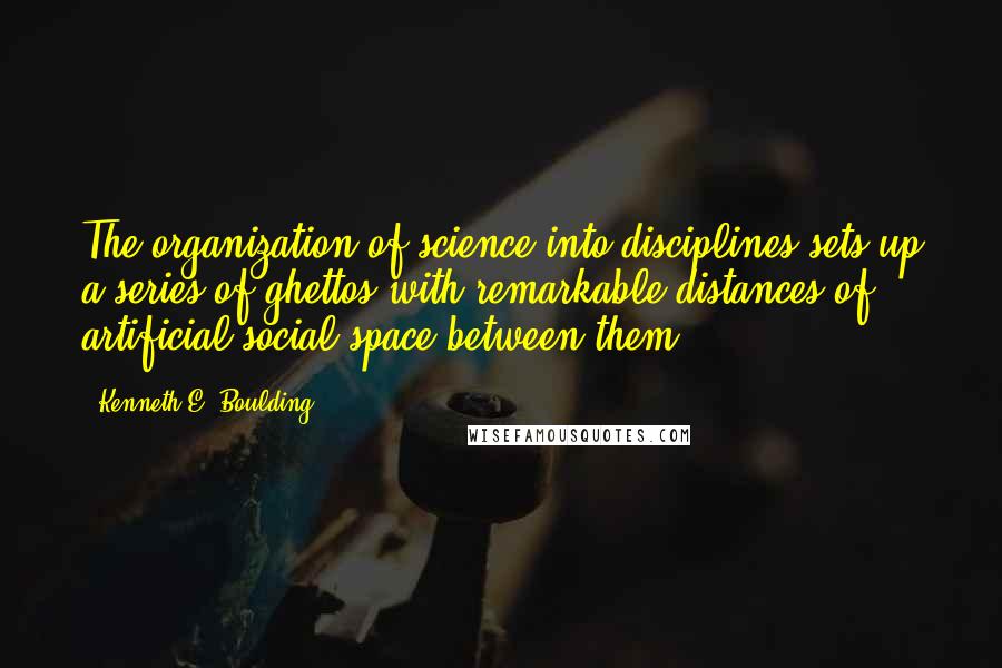 Kenneth E. Boulding Quotes: The organization of science into disciplines sets up a series of ghettos with remarkable distances of artificial social space between them.