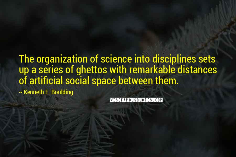 Kenneth E. Boulding Quotes: The organization of science into disciplines sets up a series of ghettos with remarkable distances of artificial social space between them.