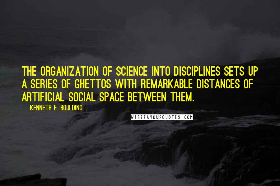 Kenneth E. Boulding Quotes: The organization of science into disciplines sets up a series of ghettos with remarkable distances of artificial social space between them.