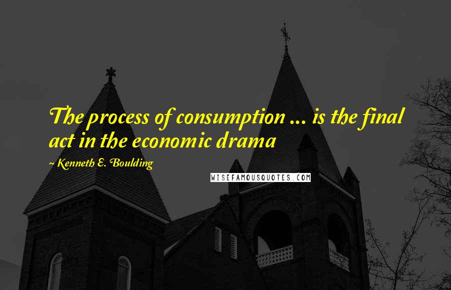 Kenneth E. Boulding Quotes: The process of consumption ... is the final act in the economic drama